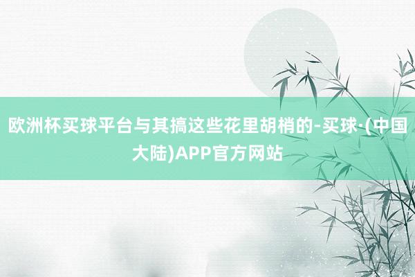 欧洲杯买球平台与其搞这些花里胡梢的-买球·(中国大陆)APP官方网站