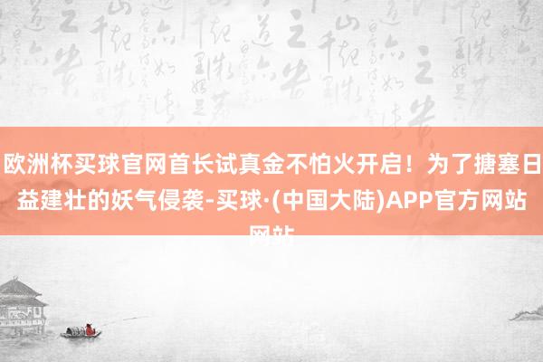 欧洲杯买球官网首长试真金不怕火开启！为了搪塞日益建壮的妖气侵袭-买球·(中国大陆)APP官方网站