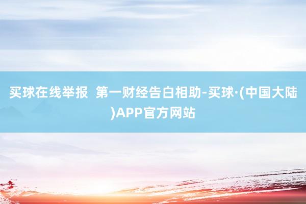 买球在线举报  第一财经告白相助-买球·(中国大陆)APP官方网站