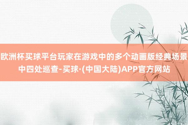 欧洲杯买球平台玩家在游戏中的多个动画版经典场景中四处巡查-买球·(中国大陆)APP官方网站