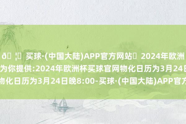🦄买球·(中国大陆)APP官方网站✅2024年欧洲杯买球推荐⚽️✅我们为你提供:2024年欧洲杯买球官网物化日历为3月24日晚8:00-买球·(中国大陆)APP官方网站