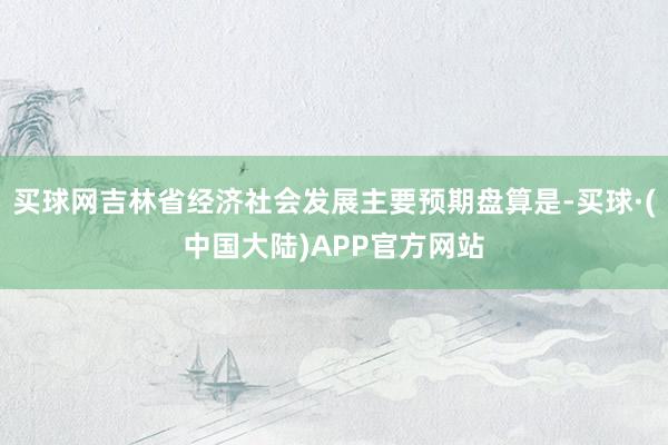 买球网吉林省经济社会发展主要预期盘算是-买球·(中国大陆)APP官方网站