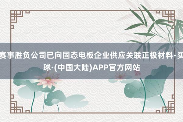 赛事胜负公司已向固态电板企业供应关联正极材料-买球·(中国大陆)APP官方网站