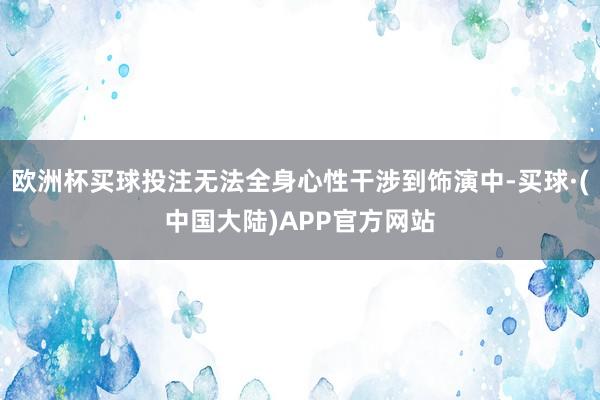 欧洲杯买球投注无法全身心性干涉到饰演中-买球·(中国大陆)APP官方网站