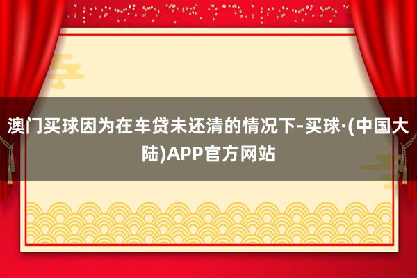 澳门买球因为在车贷未还清的情况下-买球·(中国大陆)APP官方网站