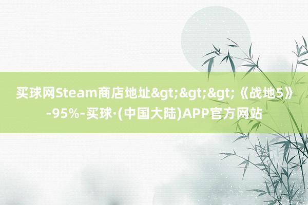 买球网Steam商店地址>>>《战地5》-95%-买球·(中国大陆)APP官方网站