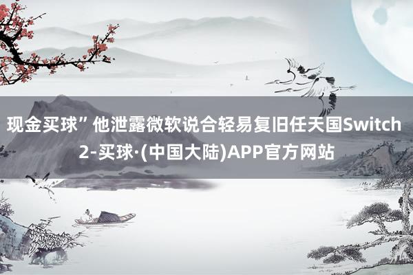 现金买球”他泄露微软说合轻易复旧任天国Switch 2-买球·(中国大陆)APP官方网站