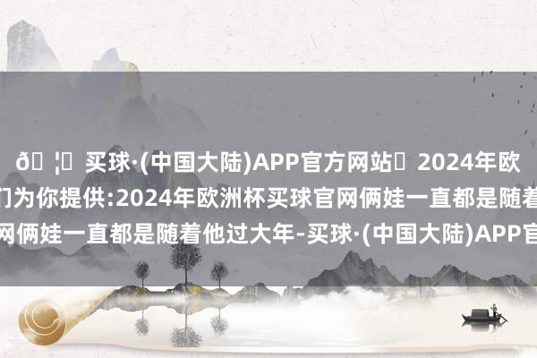 🦄买球·(中国大陆)APP官方网站✅2024年欧洲杯买球推荐⚽️✅我们为你提供:2024年欧洲杯买球官网俩娃一直都是随着他过大年-买球·(中国大陆)APP官方网站