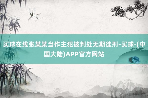 买球在线张某某当作主犯被判处无期徒刑-买球·(中国大陆)APP官方网站