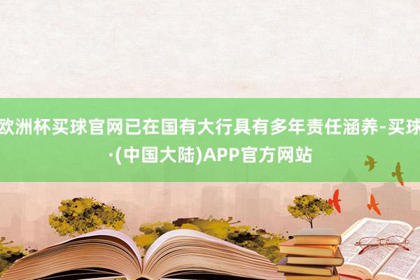 欧洲杯买球官网已在国有大行具有多年责任涵养-买球·(中国大陆)APP官方网站