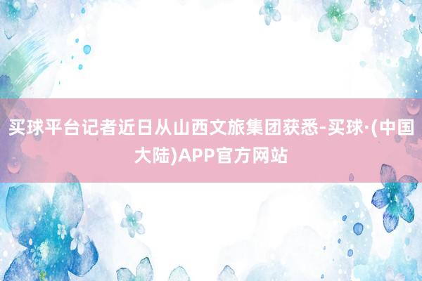 买球平台记者近日从山西文旅集团获悉-买球·(中国大陆)APP官方网站