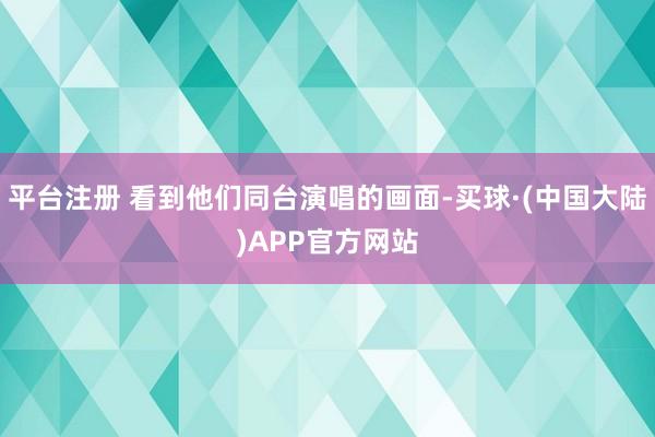 平台注册 看到他们同台演唱的画面-买球·(中国大陆)APP官方网站