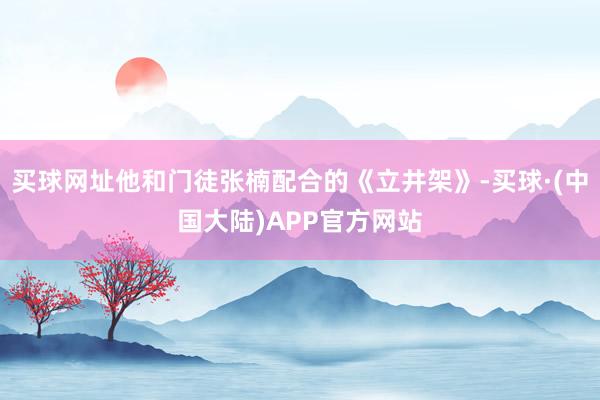 买球网址他和门徒张楠配合的《立井架》-买球·(中国大陆)APP官方网站
