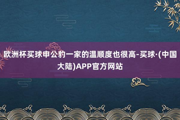 欧洲杯买球申公豹一家的温顺度也很高-买球·(中国大陆)APP官方网站