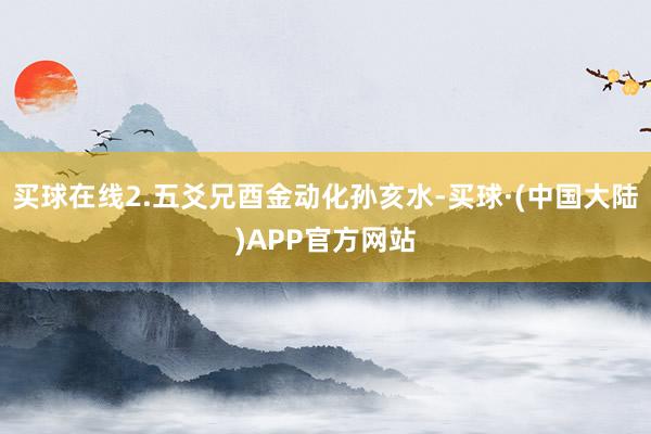 买球在线2.五爻兄酉金动化孙亥水-买球·(中国大陆)APP官方网站