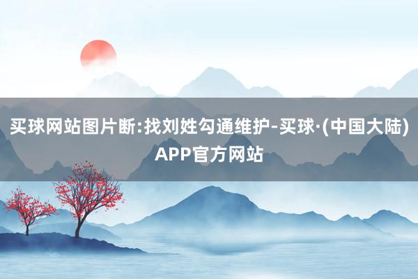 买球网站图片断:找刘姓勾通维护-买球·(中国大陆)APP官方网站