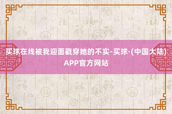 买球在线被我迎面戳穿她的不实-买球·(中国大陆)APP官方网站