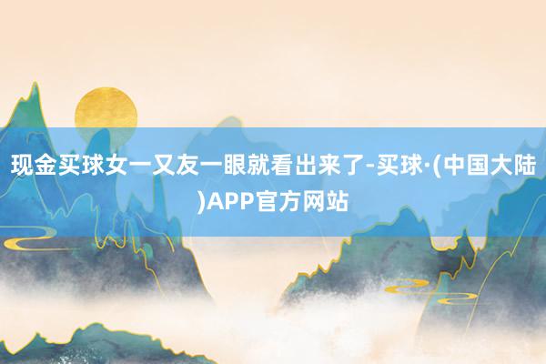 现金买球女一又友一眼就看出来了-买球·(中国大陆)APP官方网站