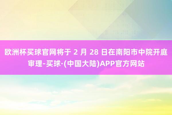欧洲杯买球官网将于 2 月 28 日在南阳市中院开庭审理-买球·(中国大陆)APP官方网站