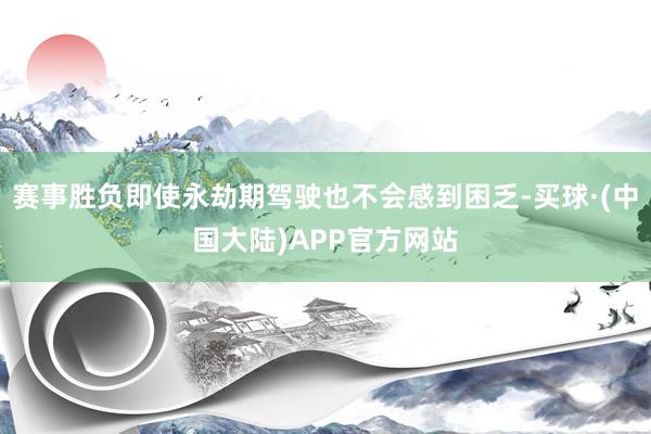 赛事胜负即使永劫期驾驶也不会感到困乏-买球·(中国大陆)APP官方网站