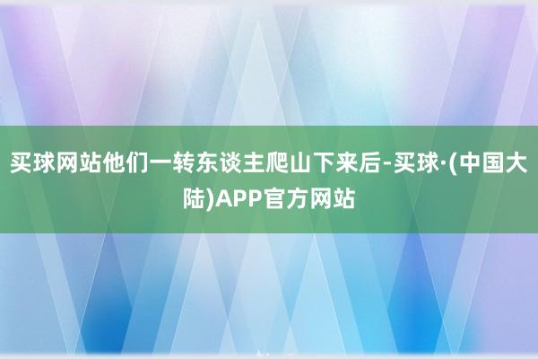 买球网站他们一转东谈主爬山下来后-买球·(中国大陆)APP官方网站