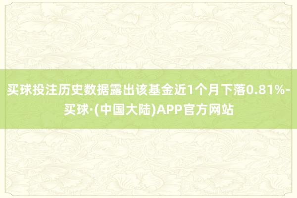 买球投注历史数据露出该基金近1个月下落0.81%-买球·(中国大陆)APP官方网站
