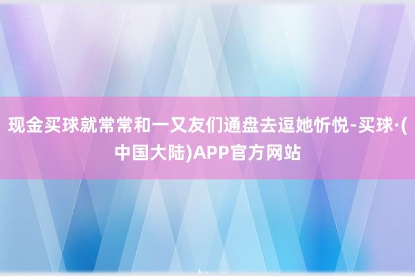 现金买球就常常和一又友们通盘去逗她忻悦-买球·(中国大陆)APP官方网站