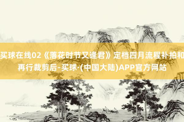 买球在线02《落花时节又逢君》定档四月流程补拍和再行裁剪后-买球·(中国大陆)APP官方网站