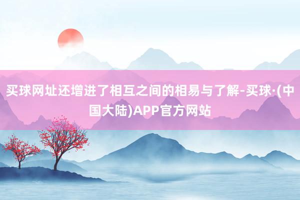 买球网址还增进了相互之间的相易与了解-买球·(中国大陆)APP官方网站