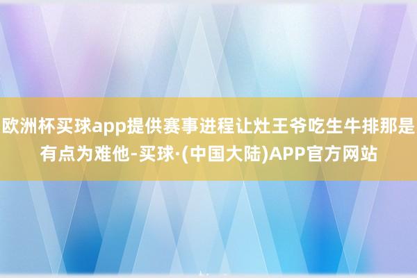欧洲杯买球app提供赛事进程让灶王爷吃生牛排那是有点为难他-买球·(中国大陆)APP官方网站