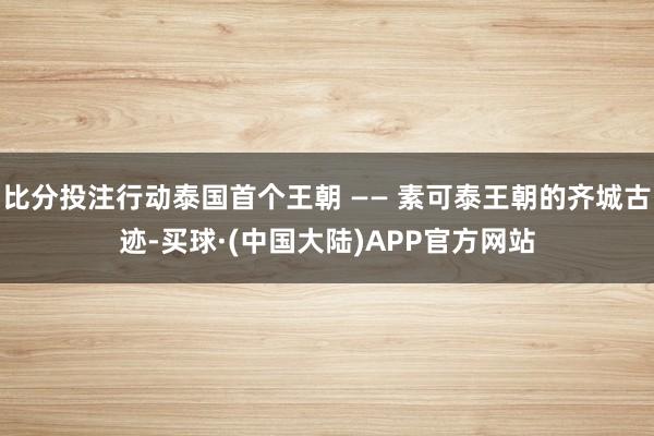 比分投注行动泰国首个王朝 —— 素可泰王朝的齐城古迹-买球·(中国大陆)APP官方网站