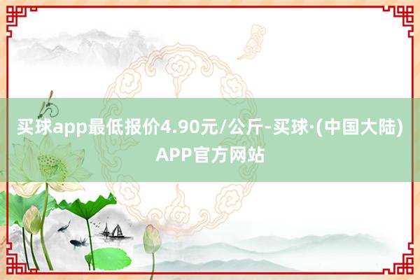 买球app最低报价4.90元/公斤-买球·(中国大陆)APP官方网站