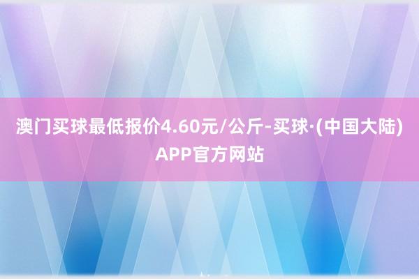 澳门买球最低报价4.60元/公斤-买球·(中国大陆)APP官方网站