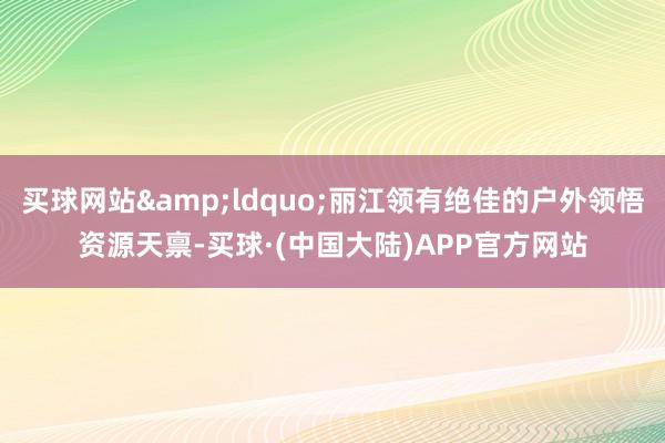 买球网站&ldquo;丽江领有绝佳的户外领悟资源天禀-买球·(中国大陆)APP官方网站