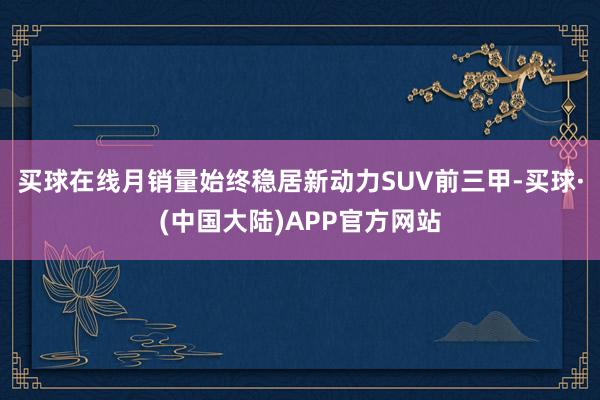 买球在线月销量始终稳居新动力SUV前三甲-买球·(中国大陆)APP官方网站