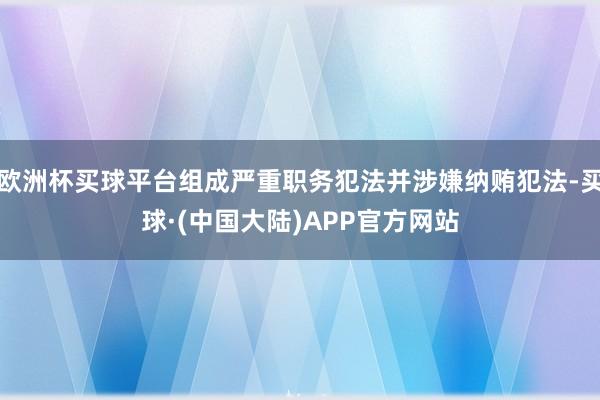 欧洲杯买球平台组成严重职务犯法并涉嫌纳贿犯法-买球·(中国大陆)APP官方网站