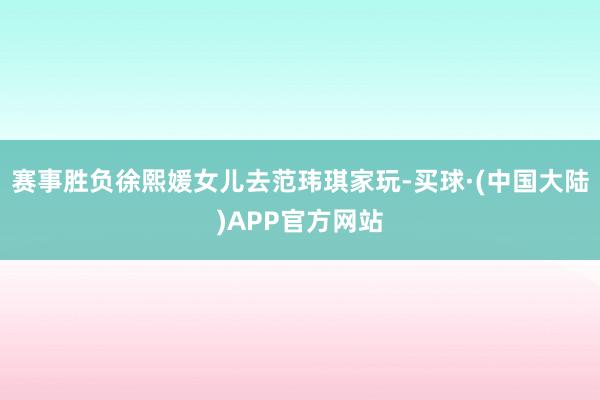 赛事胜负徐熙媛女儿去范玮琪家玩-买球·(中国大陆)APP官方网站