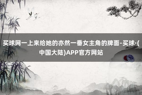 买球网一上来给她的亦然一番女主角的牌面-买球·(中国大陆)APP官方网站