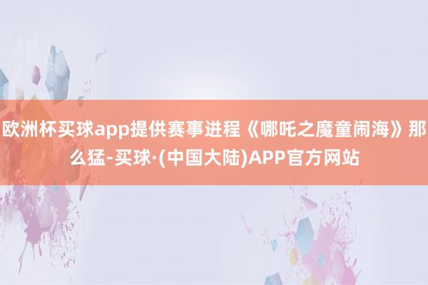 欧洲杯买球app提供赛事进程《哪吒之魔童闹海》那么猛-买球·(中国大陆)APP官方网站