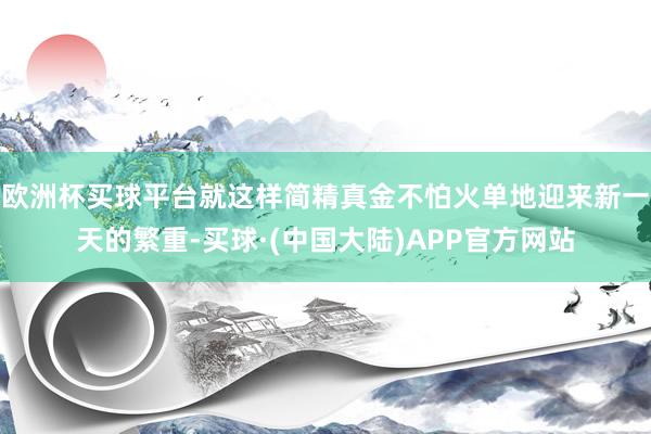 欧洲杯买球平台就这样简精真金不怕火单地迎来新一天的繁重-买球·(中国大陆)APP官方网站