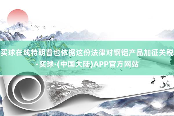 买球在线特朗普也依据这份法律对钢铝产品加征关税-买球·(中国大陆)APP官方网站