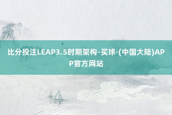 比分投注LEAP3.5时期架构-买球·(中国大陆)APP官方网站