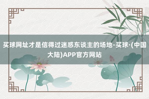买球网址才是信得过迷惑东谈主的场地-买球·(中国大陆)APP官方网站