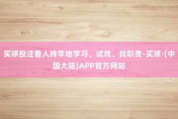 买球投注鲁人持竿地学习、试戏、找职责-买球·(中国大陆)APP官方网站