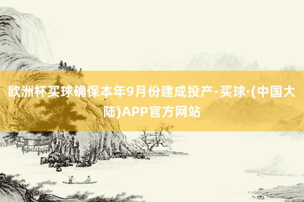 欧洲杯买球确保本年9月份建成投产-买球·(中国大陆)APP官方网站