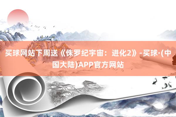 买球网站下周送《侏罗纪宇宙：进化2》-买球·(中国大陆)APP官方网站