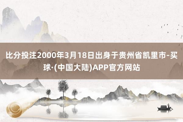 比分投注2000年3月18日出身于贵州省凯里市-买球·(中国大陆)APP官方网站