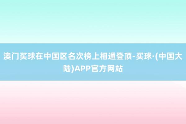 澳门买球在中国区名次榜上相通登顶-买球·(中国大陆)APP官方网站