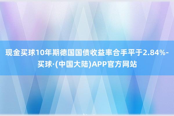 现金买球10年期德国国债收益率合手平于2.84%-买球·(中国大陆)APP官方网站