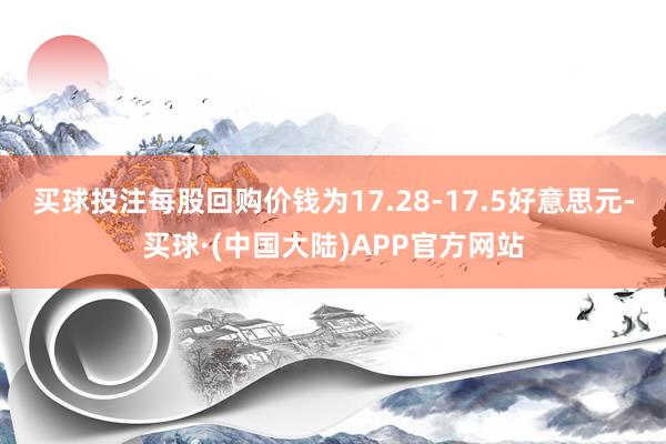 买球投注每股回购价钱为17.28-17.5好意思元-买球·(中国大陆)APP官方网站